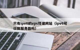 如东只有ipv6的vps搭建网站（ipv6可以做服务器吗）